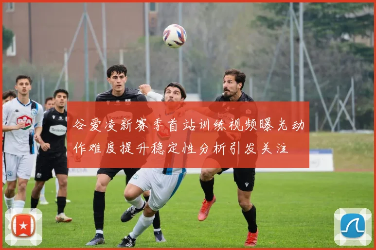 谷爱凌新赛季首站训练视频曝光动作难度提升稳定性分析引发关注