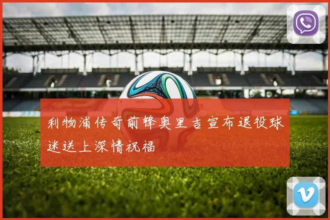 利物浦传奇前锋奥里吉宣布退役球迷送上深情祝福