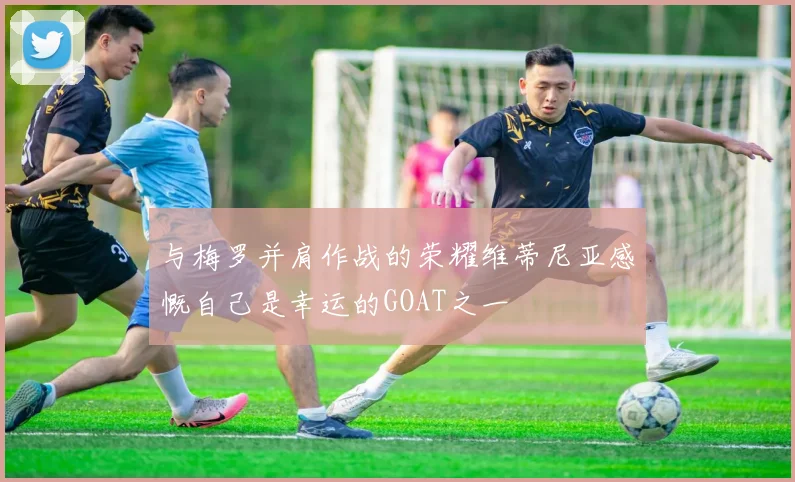 与梅罗并肩作战的荣耀维蒂尼亚感慨自己是幸运的GOAT之一