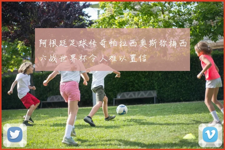 阿根廷足球传奇帕拉西奥斯称梅西六战世界杯令人难以置信