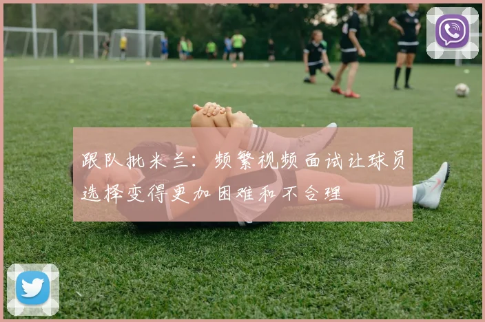 跟队批米兰：频繁视频面试让球员选择变得更加困难和不合理