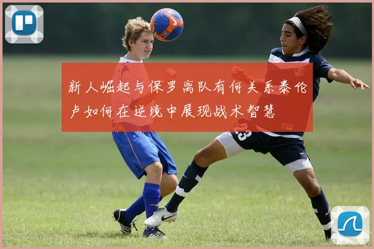 新人崛起与保罗离队有何关系泰伦卢如何在逆境中展现战术智慧