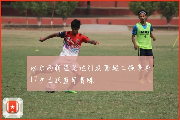 切尔西新星昆达引发葡超三强争夺17岁已获蓝军青睐